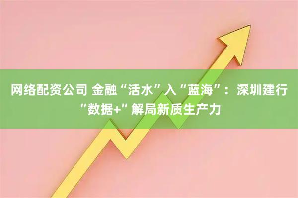 网络配资公司 金融“活水”入“蓝海”:深圳建行“数据+”解局新质生产力