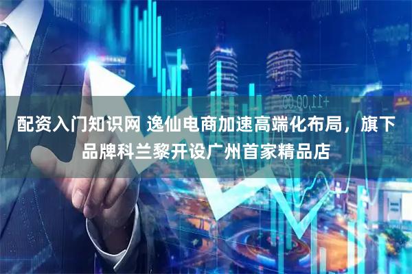配资入门知识网 逸仙电商加速高端化布局,旗下品牌科兰黎开设广州首家精品店