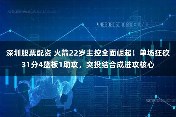 深圳股票配资 火箭22岁主控全面崛起!单场狂砍31分4篮板1助攻,突投结合成进攻核心
