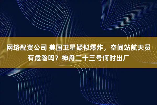 网络配资公司 美国卫星疑似爆炸，空间站航天员有危险吗？神舟二十三号何时出厂