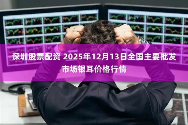 深圳股票配资 2025年12月13日全国主要批发市场银耳价格行情