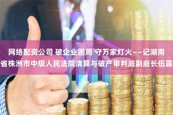 网络配资公司 破企业困局 守万家灯火——记湖南省株洲市中级人民法院清算与破产审判庭副庭长伍露