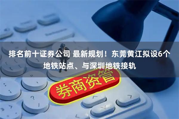 排名前十证券公司 最新规划！东莞黄江拟设6个地铁站点、与深圳地铁接轨
