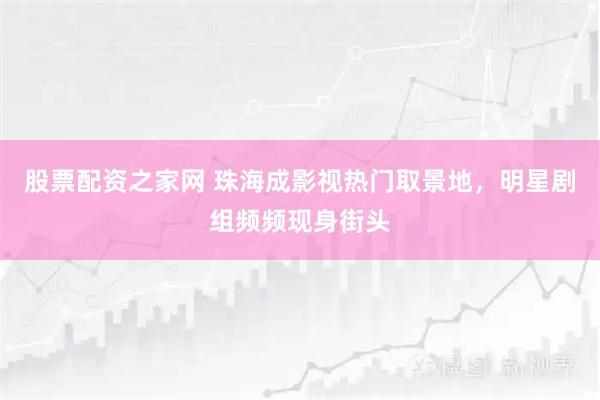 股票配资之家网 珠海成影视热门取景地，明星剧组频频现身街头