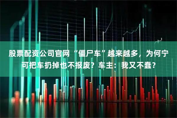 股票配资公司官网 “僵尸车”越来越多，为何宁可把车扔掉也不报废？车主：我又不蠢？