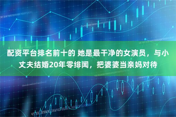 配资平台排名前十的 她是最干净的女演员，与小丈夫结婚20年零绯闻，把婆婆当亲妈对待