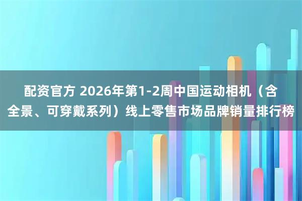 配资官方 2026年第1-2周中国运动相机（含全景、可穿戴系列）线上零售市场品牌销量排行榜