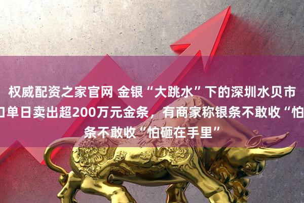 权威配资之家官网 金银“大跳水”下的深圳水贝市场：有档口单日卖出超200万元金条，有商家称银条不敢收“怕砸在手里”