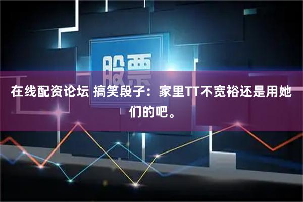 在线配资论坛 搞笑段子：家里TT不宽裕还是用她们的吧。