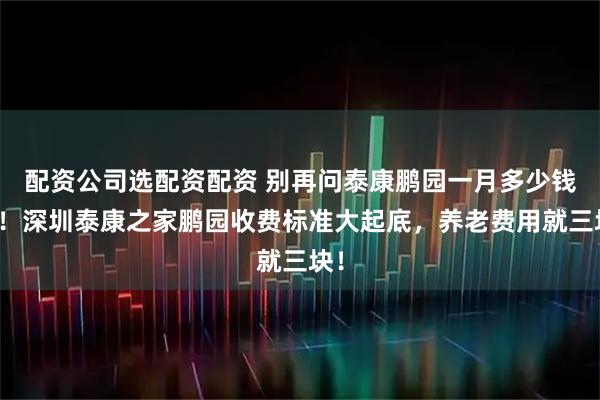 配资公司选配资配资 别再问泰康鹏园一月多少钱了！深圳泰康之家鹏园收费标准大起底，养老费用就三块！