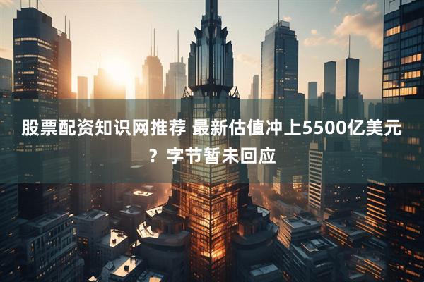 股票配资知识网推荐 最新估值冲上5500亿美元？字节暂未回应