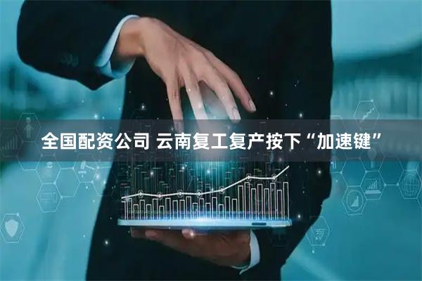全国配资公司 云南复工复产按下“加速键”