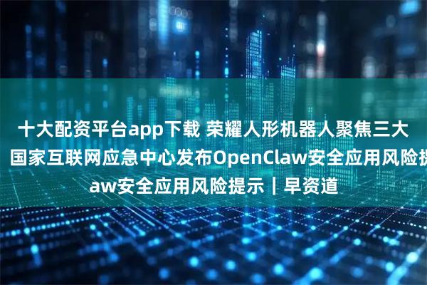 十大配资平台app下载 荣耀人形机器人聚焦三大消费级场景；国家互联网应急中心发布OpenClaw安全应用风险提示｜早资道