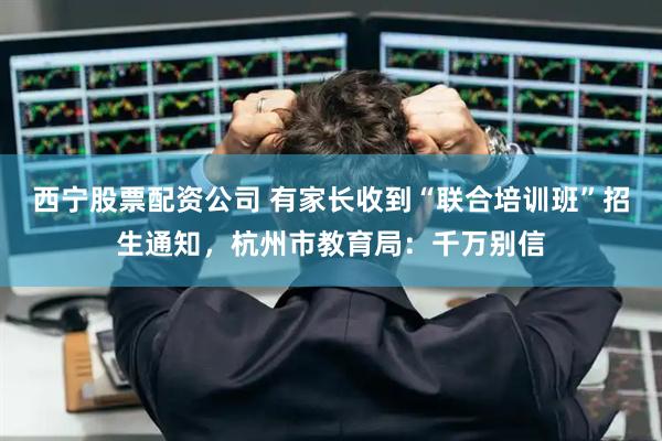 西宁股票配资公司 有家长收到“联合培训班”招生通知，杭州市教育局：千万别信