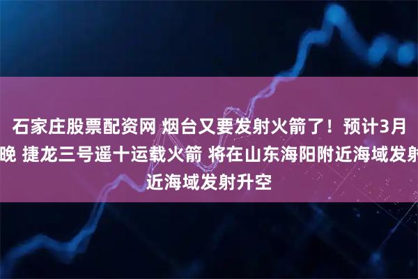 石家庄股票配资网 烟台又要发射火箭了！预计3月23日晚 捷龙三号遥十运载火箭 将在山东海阳附近海域发射升空