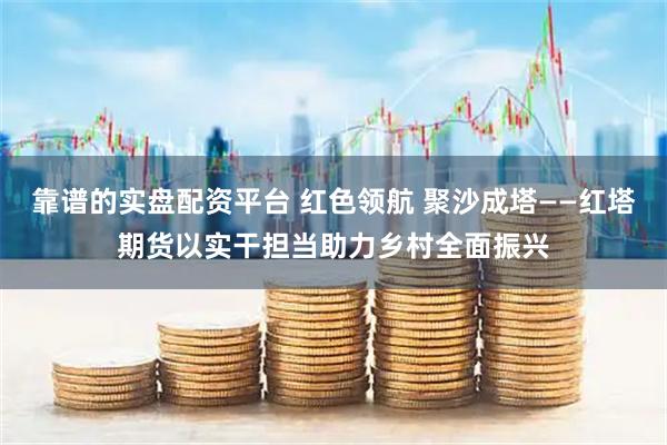 靠谱的实盘配资平台 红色领航 聚沙成塔——红塔期货以实干担当助力乡村全面振兴
