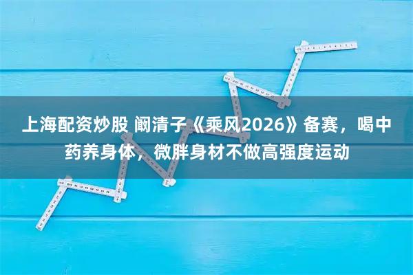 上海配资炒股 阚清子《乘风2026》备赛，喝中药养身体，微胖身材不做高强度运动