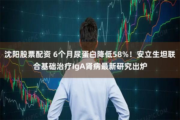沈阳股票配资 6个月尿蛋白降低58%！安立生坦联合基础治疗IgA肾病最新研究出炉