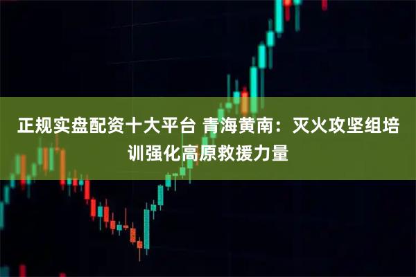 正规实盘配资十大平台 青海黄南：灭火攻坚组培训强化高原救援力量