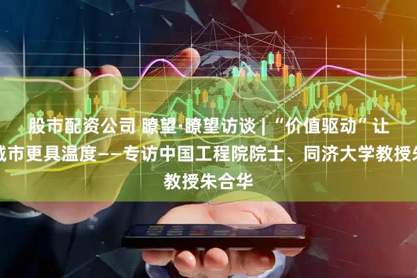 股市配资公司 瞭望·瞭望访谈 | “价值驱动”让智慧城市更具温度——专访中国工程院院士、同济大学教授朱合华