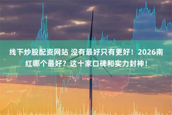线下炒股配资网站 没有最好只有更好！2026南红哪个最好？这十家口碑和实力封神！